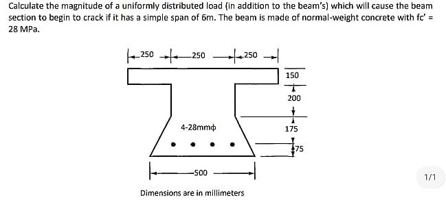 Calculate the magnitude of a uniformly distributed load (in addition to the beam's) which will cause the beam
section to begin to crack if it has a simple span of 6m. The beam is made of normal-weight concrete with fc' =
28 MPa,
-250 +250 –250 --
150
200
4-28mmp
175
75
500
1/1
Dimensions are in millimeters
