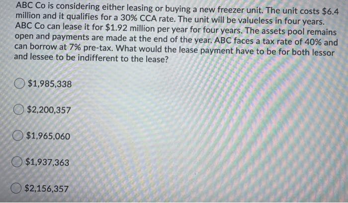 ABC Co is considering either leasing or buying a new freezer unit. The unit costs $6.4
million and it qualifies for a 30% CCA rate. The unit will be valueless in four years.
ABC Co can lease it for $1.92 million per year for four years. The assets pool remains
open and payments are made at the end of the year. ABC faces a tax rate of 40% and
can borrow at 7% pre-tax. What would the lease payment have to be for both lessor
and lessee to be indifferent to the lease?
$1,985,338
O $2,200,357
O $1,965,060
O $1,937,363
$2,156,357
