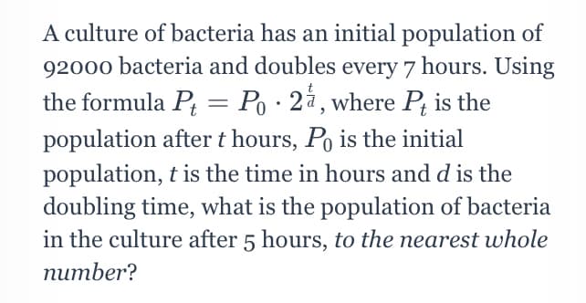 A culture of bacteria has an initial population of
92000 bacteria and doubles every 7 hours. Using
the formula P = Po · 2å, where P; is the
population after t hours, Po is the initial
population, t is the time in hours and d is the
doubling time, what is the population of bacteria
in the culture after 5 hours, to the nearest whole
number?
