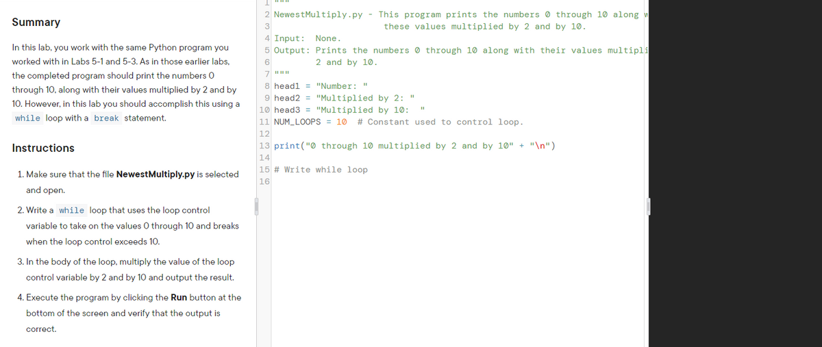 2 NewestMultiply.py - This program prints the numbers 0 through 10 along m
Summary
these values multiplied by 2 and by 10.
4 Input: None.
In this lab, you work with the same Python program you
5 Output: Prints the numbers 0 through 10 along with their values multipli
worked with in Labs 5-1 and 5-3. As in those earlier labs,
6
2 and by 10.
the completed program should print the numbers 0
8 headl = "Number: "
through 10, along with their values multiplied by 2 and by
9 head2 = "Multiplied by 2: "
10 head3 = "Multiplied by 10:
10. However, in this lab you should accomplish this using a
while loop with a break statement.
11 NUM_LOOPS = 10
# Constant used to control loop.
12
Instructions
13 print("0 through 10 multiplied by 2 and by 10" + "\n")
14
15 # Write while loop
1. Make sure that the file NewestMultiply.py is selected
16
and open.
2. Write a while loop that uses the loop control
variable to take on the values 0 through 10 and breaks
when the loop control exceeds 10.
3. In the body of the loop, multiply the value of the loop
control variable by 2 and by 10 and output the result.
4. Execute the program by clicking the Run button at the
bottom of the screen and verify that the output is
correct.
