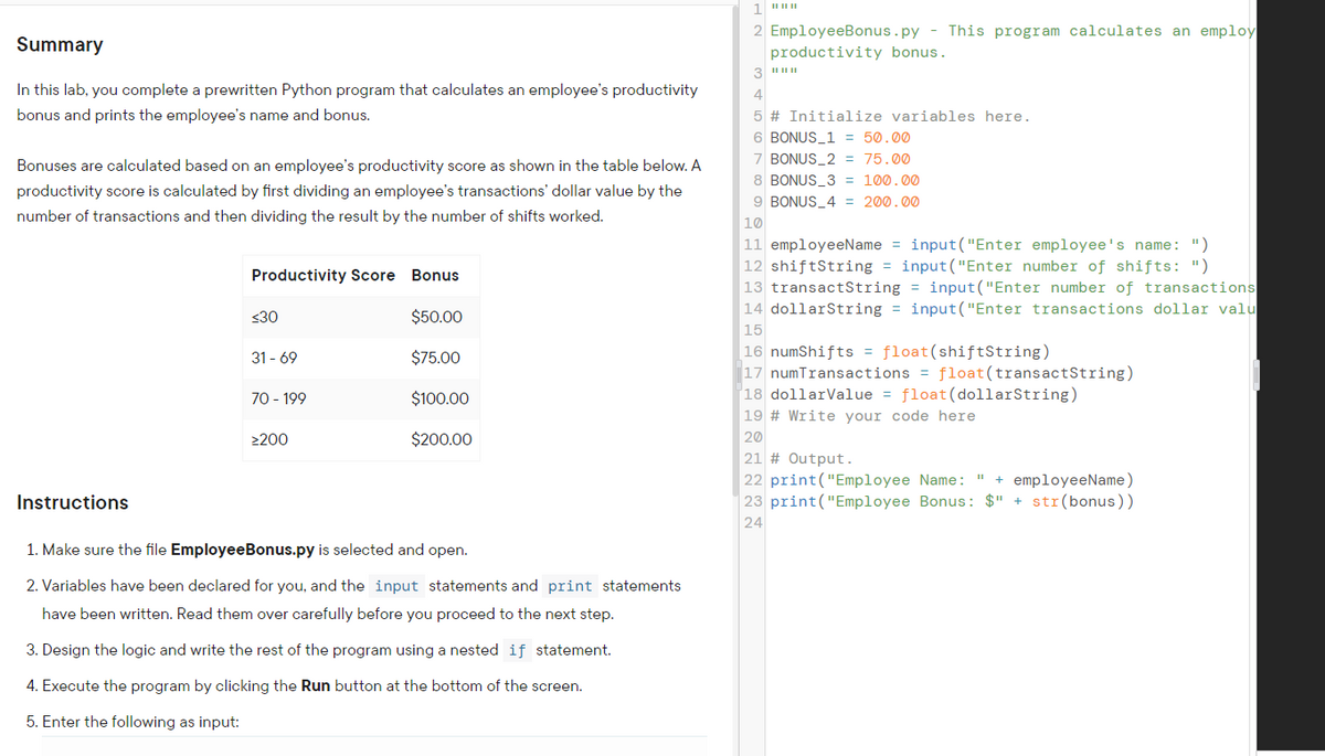 2 EmployeeBonus.py - This program calculates an employ
Summary
productivity bonus.
In this lab, you complete a prewritten Python program that calculates an employee's productivity
4
bonus and prints the employee's name and bonus.
5 # Initialize variables here.
6 BONUS_1 = 50.00
7 BONUS_2 = 75.00
Bonuses are calculated based on an employee's productivity score as shown in the table below. A
8 BONUS_3 = 100.00
productivity score is calculated by first dividing an employee's transactions' dollar value by the
9 BONUS_4 = 200.00
number of transactions and then dividing the result by the number of shifts worked.
10
11 employeeName = input("Enter employee's name: ")
12 shiftString = input("Enter number of shifts: ")
13 transactString = input("Enter number of transactions
14 dollarString = input("Enter transactions dollar valu
15
|16 numShifts = float(shiftString)
|17 numTransactions = float(transactString)
|18 dollarValue = float(dollarString)
Productivity Score Bonus
<30
$50.00
31 - 69
$75.00
70 - 199
$100.00
19 # Write your code here
20
21 # Output.
22 print("Employee Name: " + employeeName)
23 print("Employee Bonus: $" + str(bonus))
24
2200
$200.00
Instructions
1. Make sure the file EmployeeBonus.py is selected and open.
2. Variables have been declared for you, and the input statements and print statements
have been written. Read them over carefully before you proceed to the next step.
3. Design the logic and write the rest of the program using a nested if statement.
4. Execute the program by clicking the Run button at the bottom of the screen.
5. Enter the following as input:
