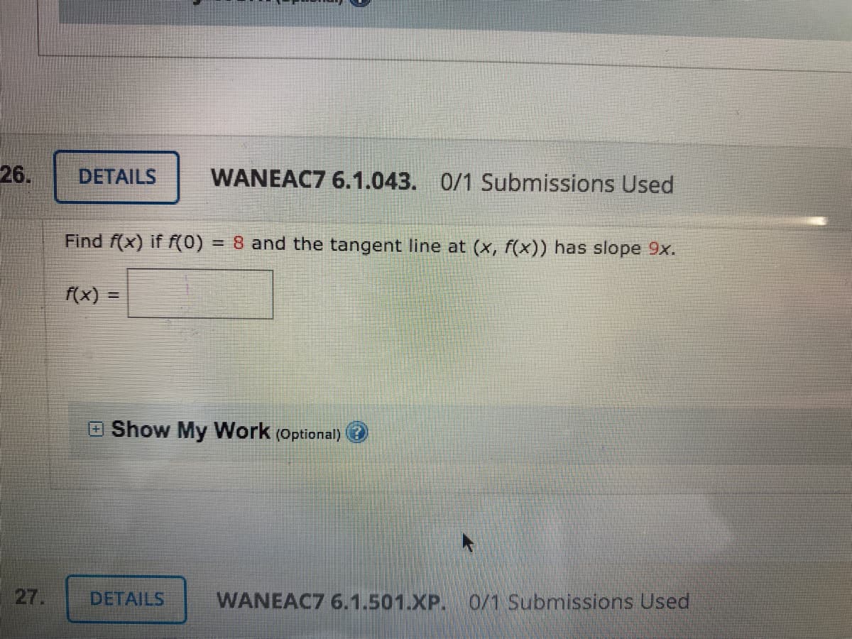 26.
DETAILS
WANEAC7 6.1.043. 0/1 Submissions Used
Find f(x) if f(0)
=8 and the tangent line at (x, f(x)) has slope 9x.
f(x)
OShow My Work (Optional)
27.
DETAILS
WANEAC7 6.1.501.XP. 0/1 Submissions Used
