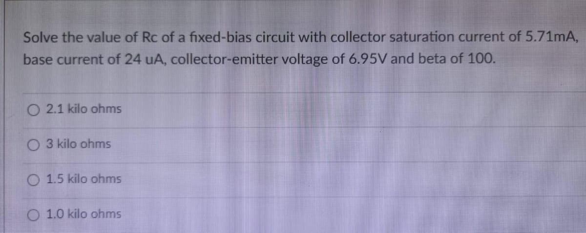 Solve the value of Rc of a fixed-bias circuit with collector saturation current of 5.71mA,
base current of 24 uA, collector-emitter voltage of 6.95V and beta of 100.
O2.1 kilo ohms
O 3 kilo ohms
O 1.5 kilo ohms
1.0 kilo ohms