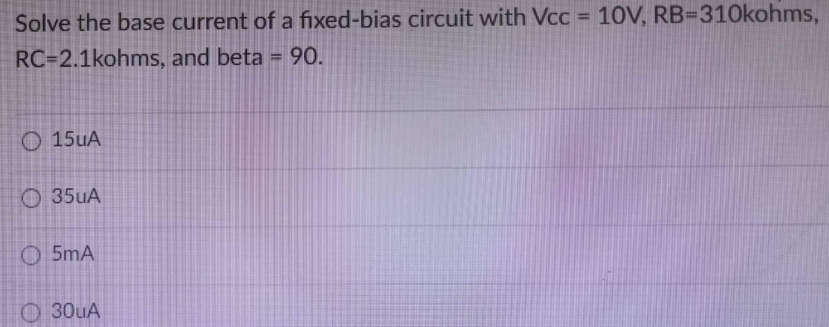 Solve the base current of a fixed-bias circuit with Vcc = 10V, RB-310kohms,
RC-2.1kohms,
and beta = 90.
15uA
35uA
5mA
30uA