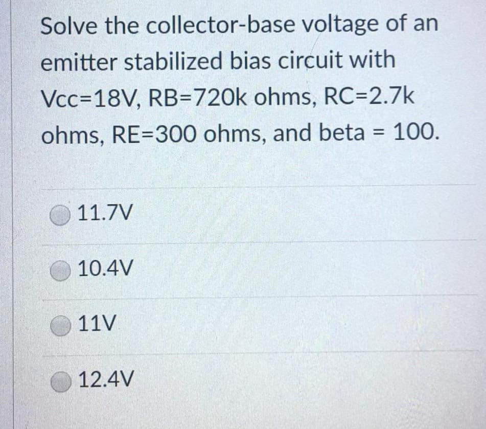 Solve the collector-base voltage of an
emitter stabilized bias circuit with
Vcc=18V, RB-720k ohms, RC=2.7k
ohms, RE-300 ohms, and beta = 100.
11.7V
10.4V
11V
12.4V