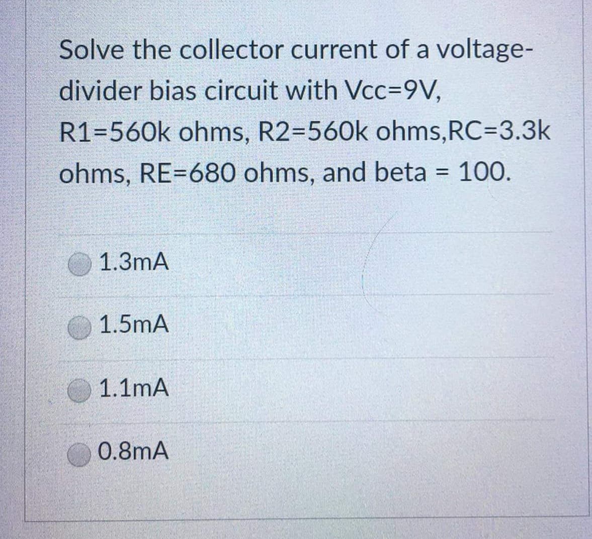 Solve the collector current of a voltage-
divider bias circuit with Vcc=9V,
R1=560k ohms, R2=560k ohms, RC=3.3k
ohms, RE=680 ohms, and beta = 100.
1.3mA
1.5mA
1.1mA
0.8mA