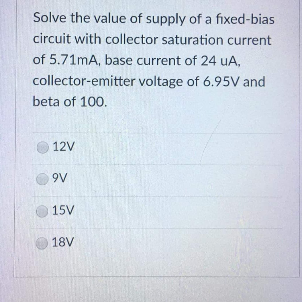 Solve the value of supply of a fixed-bias
circuit with collector saturation current
of 5.71mA, base current of 24 uA,
collector-emitter
voltage of 6.95V and
beta of 100.
12V
9V
15V
18V