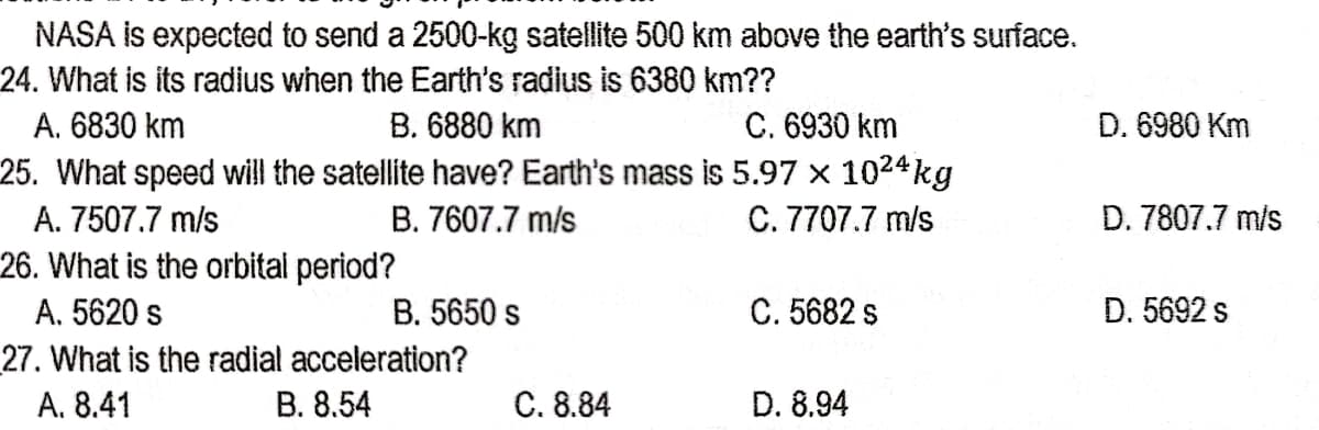 NASA is expected to send a 2500-kg satellite 500 km above the earth's surface.
24. What is its radius when the Earth's radius is 6380 km??
C. 6930 km
25. What speed will the satellite have? Earth's mass is 5.97 x 1024 kg
C. 7707.7 m/s
А. 6830 km
B. 6880 km
D. 6980 Km
A. 7507.7 m/s
B. 7607.7 m/s
D. 7807.7 m/s
26. What is the orbital period?
A. 5620 s
B. 5650 s
C. 5682 s
D. 5692 s
27. What is the radial acceleration?
A. 8.41
В. 8.54
C. 8.84
D. 8.94
