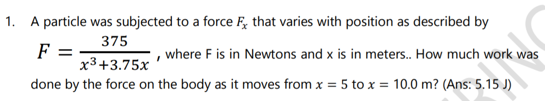 1.
A particle was subjected to a force F, that varies with position as described by
375
F =
where F is in Newtons and x is in meters.. How much work was
x3+3.75x
done by the force on the body as it moves from x = 5 to x = 10.0 m? (Ans: 5.15 J)

