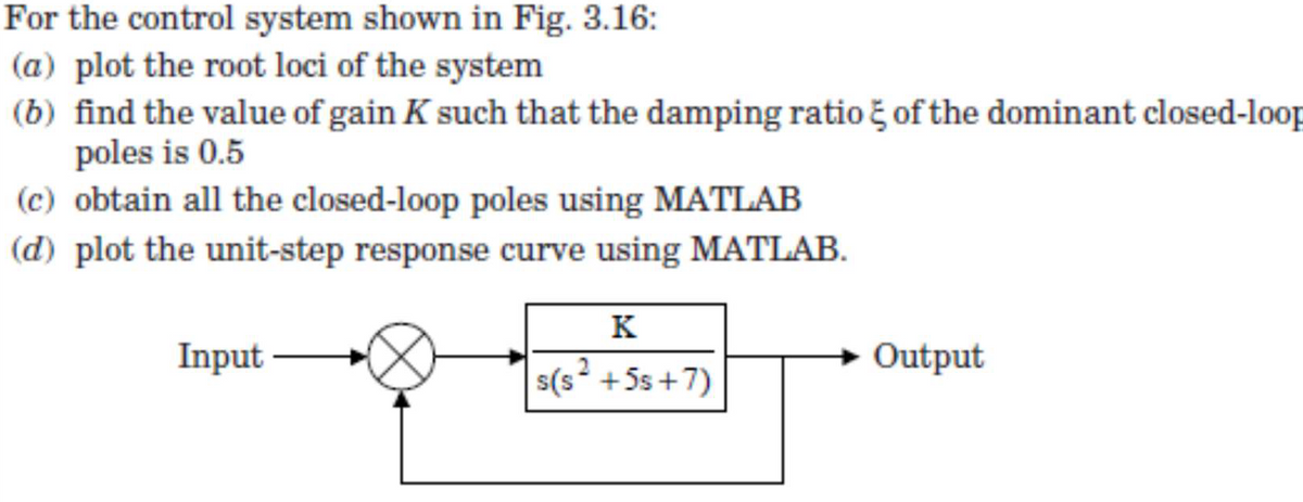 For the control system shown in Fig. 3.16:
(a) plot the root loci of the system
(b) find the value of gain K such that the damping ratio of the dominant closed-loop
poles is 0.5
(c) obtain all the closed-loop poles using MATLAB
(d) plot the unit-step response curve using MATLAB.
K
Input
s(s²+5s+7)
Output