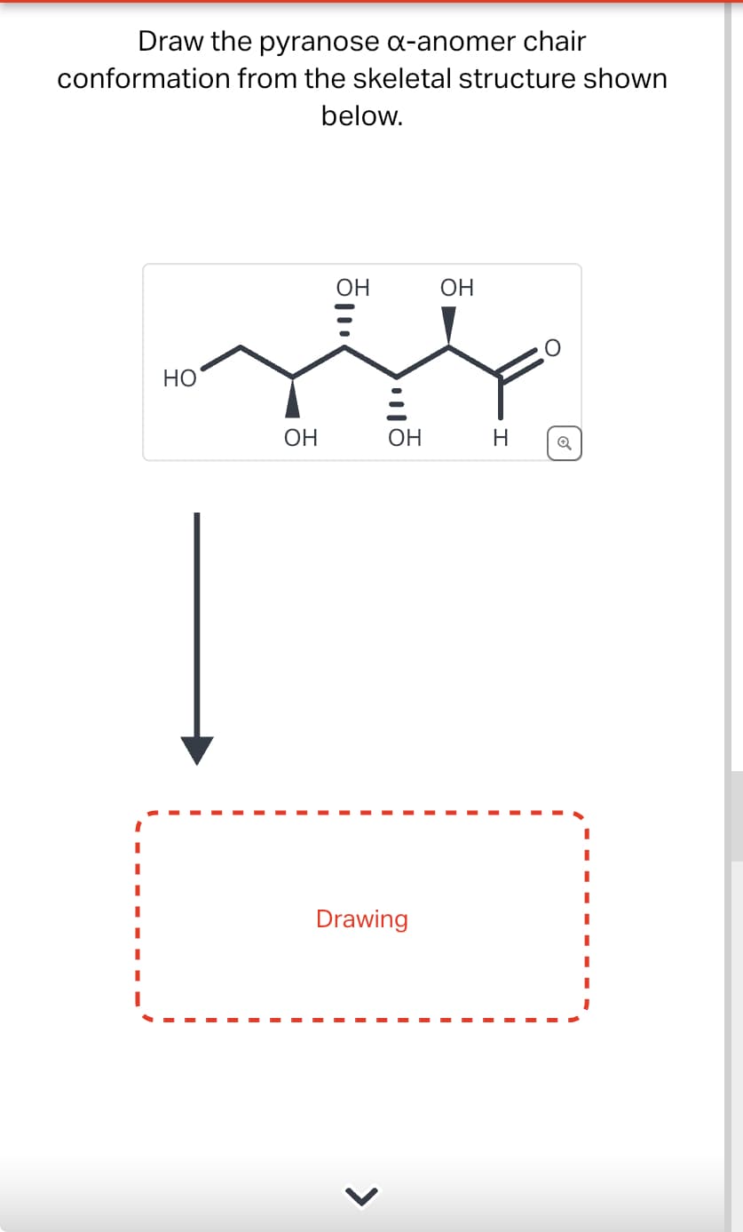 Draw the pyranose α-anomer chair
conformation from the skeletal structure shown
below.
OH
OH
HO
OH
OH
H
Q
Drawing