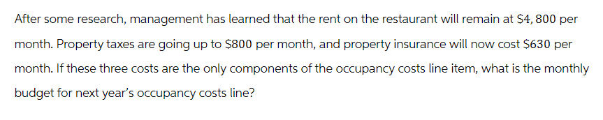 After some research, management has learned that the rent on the restaurant will remain at $4,800 per
month. Property taxes are going up to $800 per month, and property insurance will now cost $630 per
month. If these three costs are the only components of the occupancy costs line item, what is the monthly
budget for next year's occupancy costs line?
