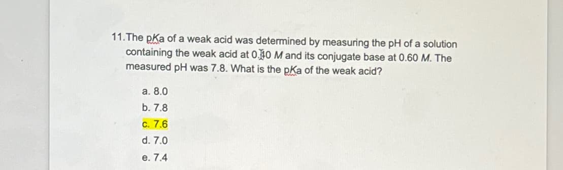 11.The pKa of a weak acid was determined by measuring the pH of a solution
containing the weak acid at 0.40 M and its conjugate base at 0.60 M. The
measured pH was 7.8. What is the pKa of the weak acid?
a. 8.0
b. 7.8
c. 7.6
d. 7.0
e. 7.4