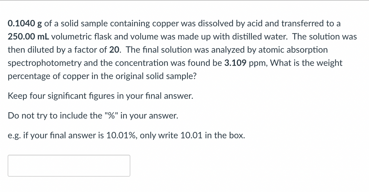 0.1040 g of a solid sample containing copper was dissolved by acid and transferred to a
250.00 mL volumetric flask and volume was made up with distilled water. The solution was
then diluted by a factor of 20. The final solution was analyzed by atomic absorption
spectrophotometry and the concentration was found be 3.109 ppm, What is the weight
percentage of copper in the original solid sample?
Keep four significant figures in your final answer.
Do not try to include the "%" in your answer.
e.g. if your final answer is 10.01%, only write 10.01 in the box.
