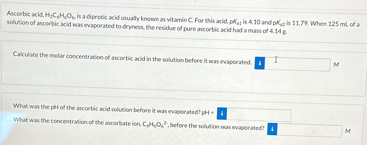Ascorbic acid, H2C6H6O6, is a diprotic acid usually known as vitamin C. For this acid, pKa1 is 4.10 and pKa2 is 11.79. When 125 mL of a
solution of ascorbic acid was evaporated to dryness, the residue of pure ascorbic acid had a mass of 4.14 g.
Calculate the molar concentration of ascorbic acid in the solution before it was evaporated. i
I
M
What was the pH of the ascorbic acid solution before it was evaporated? pH
=
i
What was the concentration of the ascorbate ion, C6H6062, before the solution was evaporated? i
M