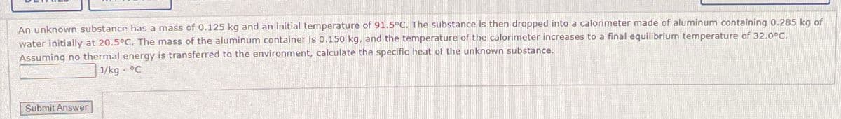 An unknown substance has a mass of 0.125 kg and an initial temperature of 91.5°C. The substance is then dropped into a calorimeter made of aluminum containing 0.285 kg of
water initially at 20.5°C. The mass of the aluminum container is 0.150 kg, and the temperature of the calorimeter increases to a final equilibrium temperature of 32.0°C.
Assuming no thermal energy is transferred to the environment, calculate the specific heat of the unknown substance.
J/kg. °C
Submit Answer