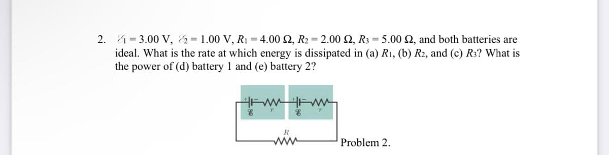 2.
&=3.00 V, &= 1.00 V, R₁ = 4.00 £2, R2 = 2.00 2, R3 = 5.00 £2, and both batteries are
ideal. What is the rate at which energy is dissipated in (a) R1, (b) R2, and (c) R3? What is
the power of (d) battery 1 and (e) battery 2?
E
T
E
T
R
www
Problem 2.
