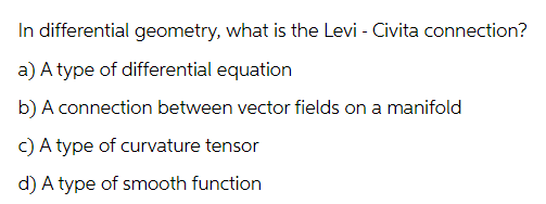 In differential geometry, what is the Levi - Civita connection?
a) A type of differential equation
b) A connection between vector fields on a manifold
c) A type of curvature tensor
d) A type of smooth function