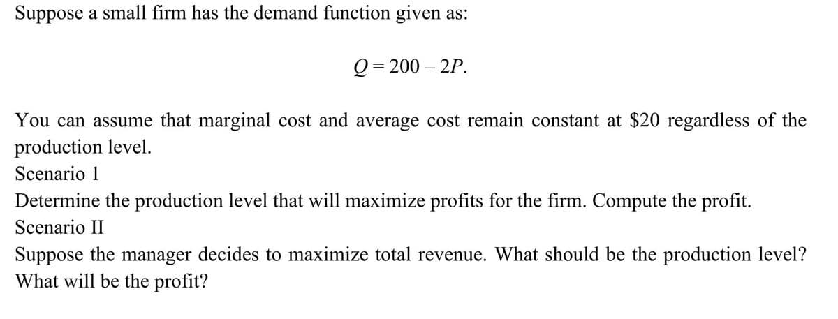 Suppose a small firm has the demand function given as:
Q=200-2P.
You can assume that marginal cost and average cost remain constant at $20 regardless of the
production level.
Scenario 1
Determine the production level that will maximize profits for the firm. Compute the profit.
Scenario II
Suppose the manager decides to maximize total revenue. What should be the production level?
What will be the profit?