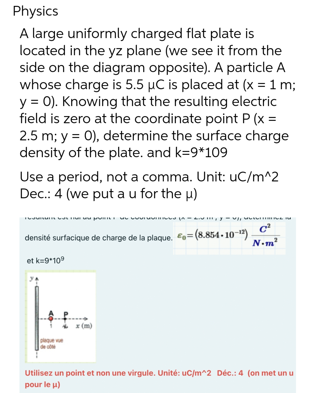 Physics
A large uniformly charged flat plate is
located in the yz plane (we see it from the
side on the diagram opposite). A particle A
whose charge is 5.5 µC is placed at (x = 1 m;
y = 0). Knowing that the resulting electric
field is zero at the coordinate point P (x =
2.5 m; y = 0), determine the surface charge
density of the plate. and k=9*109
Use a period, not a comma. Unit: uC/m^2
Dec.: 4 (we put a u for the µ)
Tosunun Tu au poinUI
densité surfacique de charge de la plaque. E=(8.854.10-¹²)
et k=9*109
plaque vue
de côté
unnus |^ — 2.0 1, y , atormINIO TU
C²
x (m)
2
N.m²
Utilisez un point et non une virgule. Unité: uC/m^2 Déc.: 4 (on met un u
pour le μ)