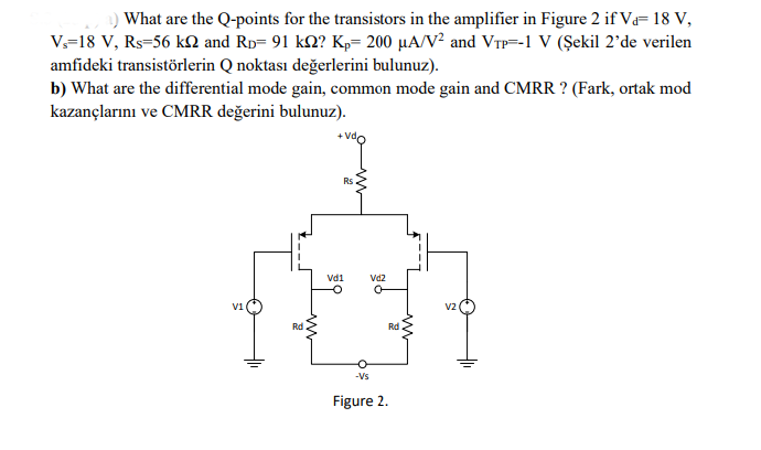 a) What are the Q-points for the transistors in the amplifier in Figure 2 if V₁= 18 V,
V₁=18 V, Rs 56 kn and Rp= 91 kn? Kp= 200 µA/V² and VTP=-1 V (Şekil 2'de verilen
amfideki transistörlerin Q noktası değerlerini bulunuz).
b) What are the differential mode gain, common mode gain and CMRR? (Fark, ortak mod
kazançlarını ve CMRR değerini bulunuz).
V1
Rd
Rs
Vd1
Vd2
O
-Vs
Figure 2.
Rd
V2