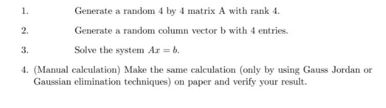 1.
2.
Generate a random 4 by 4 matrix A with rank 4.
Generate a random column vector b with 4 entries.
3.
Solve the system Ax = b.
4. (Manual calculation) Make the same calculation (only by using Gauss Jordan or
Gaussian elimination techniques) on paper and verify your result.