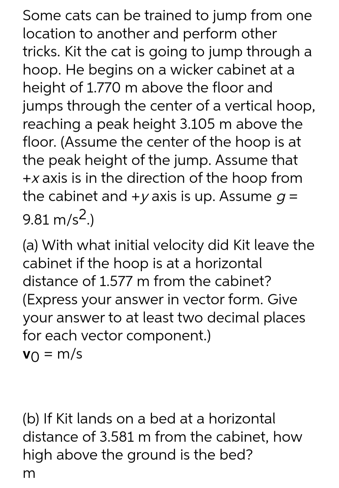 Some cats can be trained to jump from one
location to another and perform other
tricks. Kit the cat is going to jump through a
hoop. He begins on a wicker cabinet at a
height of 1.770 m above the floor and
jumps through the center of a vertical hoop,
reaching a peak height 3.105 m above the
floor. (Assume the center of the hoop is at
the peak height of the jump. Assume that
+x axis is in the direction of the hoop from
the cabinet and +y axis is up. Assume g =
9.81 m/s².)
(a) With what initial velocity did Kit leave the
cabinet if the hoop is at a horizontal
distance of 1.577 m from the cabinet?
(Express your answer in vector form. Give
your answer to at least two decimal places
for each vector component.)
Vo = m/s
(b) If Kit lands on a bed at a horizontal
distance of 3.581 m from the cabinet, how
high above the ground is the bed?
m