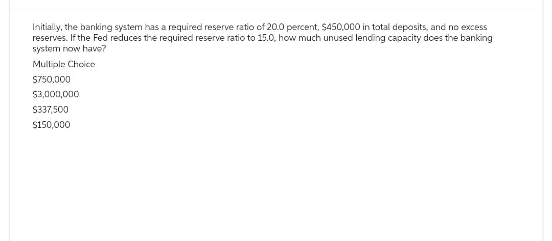 Initially, the banking system has a required reserve ratio of 20.0 percent, $450,000 in total deposits, and no excess
reserves. If the Fed reduces the required reserve ratio to 15.0, how much unused lending capacity does the banking
system now have?
Multiple Choice
$750,000
$3,000,000
$337,500
$150,000