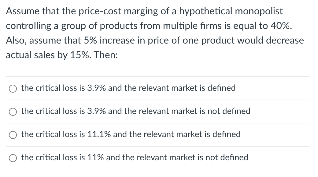 Assume that the price-cost marging of a hypothetical monopolist
controlling a group of products from multiple firms is equal to 40%.
Also, assume that 5% increase in price of one product would decrease
actual sales by 15%. Then:
the critical loss is 3.9% and the relevant market is defined
the critical loss is 3.9% and the relevant market is not defined
the critical loss is 11.1% and the relevant market is defined
the critical loss is 11% and the relevant market is not defined