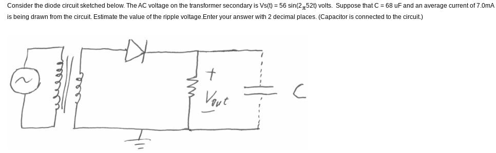 Consider the diode circuit sketched below. The AC voltage on the transformer secondary is Vs(t) = 56 sin(252t) volts. Suppose that C = 68 uF and an average current of 7.0mA
is being drawn from the circuit. Estimate the value of the ripple voltage.Enter your answer with decimal places. (Capacitor is connected o the circuit.)
내ue
+
Vout
C