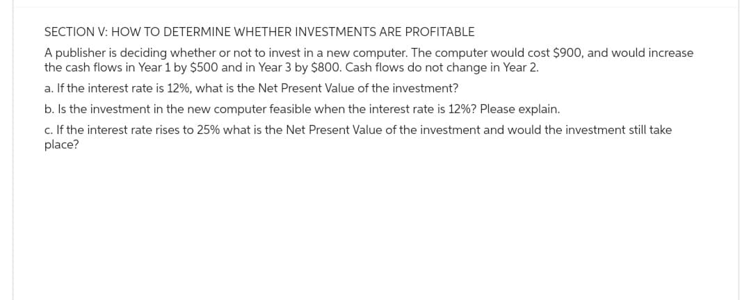 SECTION V: HOW TO DETERMINE WHETHER INVESTMENTS ARE PROFITABLE
A publisher is deciding whether or not to invest in a new computer. The computer would cost $900, and would increase
the cash flows in Year 1 by $500 and in Year 3 by $800. Cash flows do not change in Year 2.
a. If the interest rate is 12%, what is the Net Present Value of the investment?
b. Is the investment in the new computer feasible when the interest rate is 12%? Please explain.
c. If the interest rate rises to 25% what is the Net Present Value of the investment and would the investment still take
place?