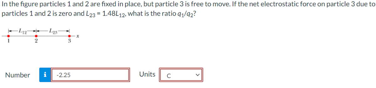 In the figure particles 1 and 2 are fixed in place, but particle 3 is free to move. If the net electrostatic force on particle 3 due to
particles 1 and 2 is zero and L23 = 1.48L12, what is the ratio 9₁/92?
-L127 H
2
L93 H
3
Number i -2.25
X
Units C