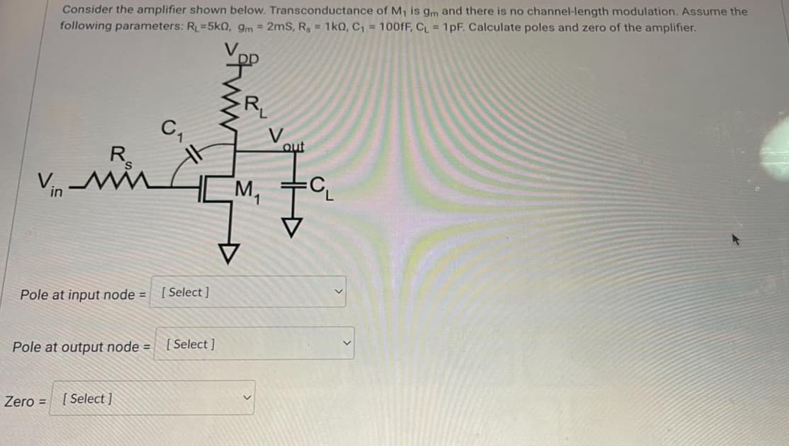Consider the amplifier shown below. Transconductance of M₁ is gm and there is no channel-length modulation. Assume the
following parameters: R₁=5k0, 9m = 2mS, Rs = 1k0, C₁ = 100fF, C₁ = 1pF. Calculate poles and zero of the amplifier.
V.
R
Vin-Mi
Pole at input node =
Pole at output node =
Zero =
[Select]
C₁
[Select]
[Select]
M₁
out
Fa