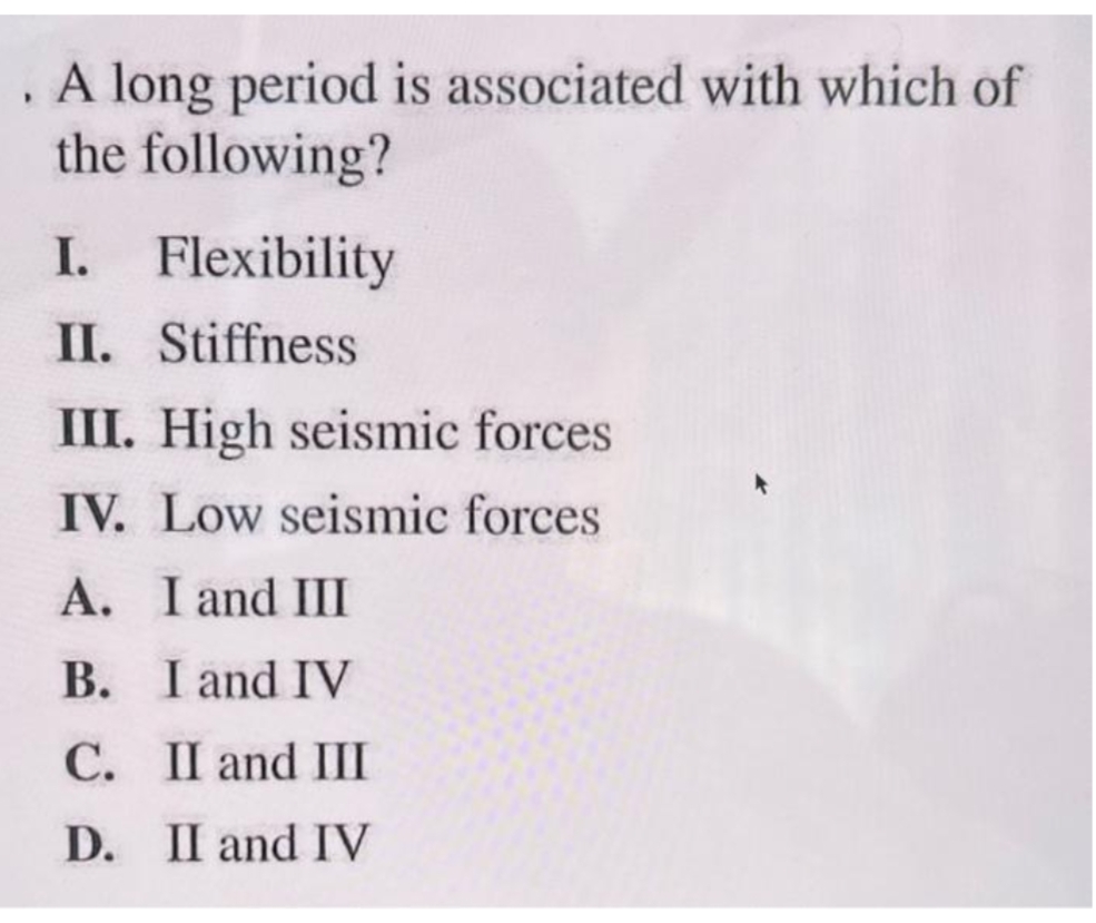 . A long period is associated with which of
the following?
I. Flexibility
II. Stiffness
III. High seismic forces
IV. Low seismic forces
A. I and III
B.
I and IV
C.
II and III
D. II and IV