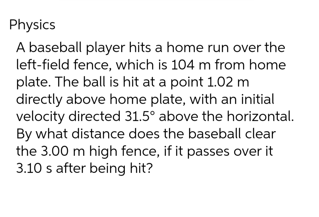 Physics
A baseball player hits a home run over the
left-field fence, which is 104 m from home
plate. The ball is hit at a point 1.02 m
directly above home plate, with an initial
velocity directed 31.5° above the horizontal.
By what distance does the baseball clear
the 3.00 m high fence, if it passes over it
3.10 s after being hit?