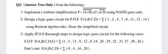 Q2/ (Answer Two Only ) from the following :
1- Implement ( without simplification) F= (A+B).(C+A.D) using NAND gates only.
2- Design a logic gates circuit for P.O.S F(A,B.C.D) =E(1,2.4,7,8,11, 13, 14)
using Boolean algebra rules .Draw the simplified circuit.
3- Apply (P.O.S Karnaugh map) to design logic gates circuit for the following cases:
S.O.P F(A,B.C,D.E) =E (1,5, 13,9, 12,8,14, 28 , 19, 23 , 31, 27, 30, 26 )
Don't care F(A,B,C,D) = E(0.4, 16. 20)
