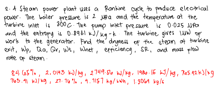 2. A Ste am power plant uses a Rankine cycle to poduce electrical
power. The boiler pressure is 2 Mp a and the temperature at the
turbine inlet is 600 C. The intet pre ssure
and the entropy is 0.8931 kJ/kg -k The turbine gives IuW OF
work to the generator. Find the dryness of the steam at turbine
exit, wp, Qa, Qr, wt, Wnet, efficiency, SR, and mass Flow
rate of steam :
pump
is 0.025 MPa
84. C65%0, 2, 0143 kJ/kg, 2749:56 kJ/kg, 1980-15 kJ/ kg, Re5.42 k)/kg
763.41 kJ) kg , 27. 14 %. , 4.157 kg/ kWh, 1.3069 kg/s
