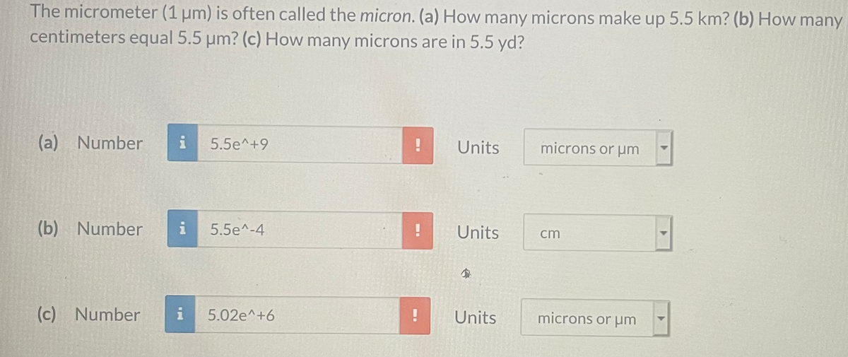 The micrometer (1 um) is often called the micron. (a) How many microns make up 5.5 km? (b) How many
centimeters equal 5.5 um? (c) How many microns are in 5.5 yd?
(a) Number
5.5e^+9
Units
microns or um
(b) Number
i
5.5e^-4
Units
cm
(c) Number
i
5.02e^+6
Units
microns or µm
