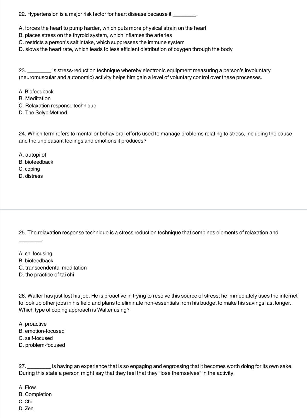 22. Hypertension is a major risk factor for heart disease because it
A. forces the heart to pump harder, which puts more physical strain on the heart
B. places stress on the thyroid system, which inflames the arteries
C. restricts a person's salt intake, which suppresses the immune system
D. slows the heart rate, which leads to less efficient distribution of oxygen through the body
is stress-reduction technique whereby electronic equipment measuring a person's involuntary
(neuromuscular and autonomic) activity helps him gain a level of voluntary control over these processes.
23.
A. Biofeedback
B. Meditation
C. Relaxation response technique
D. The Selye Method
24. Which term refers to mental or behavioral efforts used to manage problems relating to stress, including the cause
and the unpleasant feelings and emotions it produces?
A. autopilot
B. biofeedback
C. coping
D. distress
25. The relaxation response technique is a stress reduction technique that combines elements of relaxation and
A. chi focusing
B. biofeedback
C. transcendental meditation
D. the practice of tai chi
26. Walter has just lost his job. He is proactive in trying to resolve this source of stress; he immediately uses the internet
to look up other jobs in his field and plans to eliminate non-essentials from his budget to make his savings last longer.
Which type of coping approach is Walter using?
A. proactive
B. emotion-focused
C. self-focused
D. problem-focused
27.
is having an experience that is so engaging and engrossing that it becomes worth doing for its own sake.
During this state a person might say that they feel that they "lose themselves" in the activity.
A. Flow
B. Completion
C. Chi
D. Zen