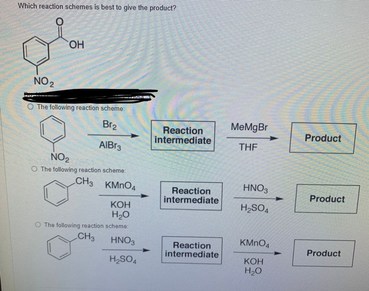 Which reaction schemes is best to give the product?
HO.
NO 2
O The following reaction schemei
Br2
МеMgBr
Reaction
intermediate
Product
AIBR3
THE
NO2
O The following reaction scheme:
CH3
KMNO4
HNO,
Reaction
intermediate
Product
КОН
H2O
OS'H
O The following reaction scheme:
CH3
HNO3
KMNO,
Reaction
intermediate
Product
КОН
H.O
H2SO4

