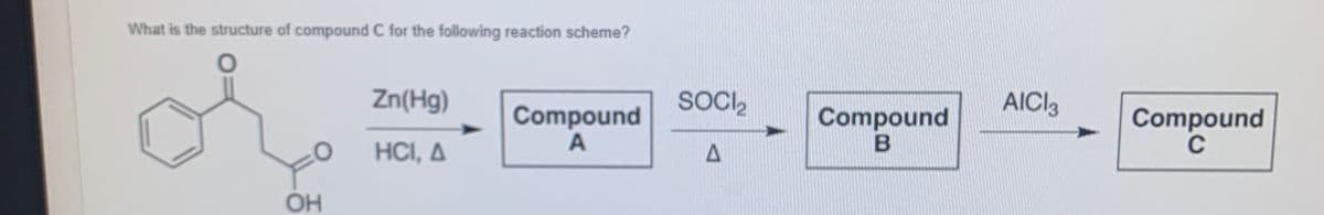 What is the structure of compound C for the following reaction scheme?
Zn(Hg)
SOCI,
AICI3
Compound
A
Compound
Compound
C
HCI, A
OH

