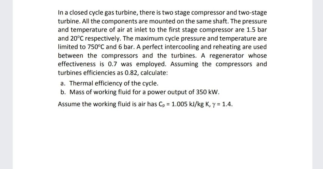 In a closed cycle gas turbine, there is two stage compressor and two-stage
turbine. All the components are mounted on the same shaft. The pressure
and temperature of air at inlet to the first stage compressor are 1.5 bar
and 20°C respectively. The maximum cycle pressure and temperature are
limited to 750°C and 6 bar. A perfect intercooling and reheating are used
between the compressors and the turbines. A regenerator whose
effectiveness is 0.7 was employed. Assuming the compressors and
turbines efficiencies as 0.82, calculate:
a. Thermal efficiency of the cycle.
b. Mass of working fluid for a power output of 350 kW.
Assume the working fluid is air has Cp = 1.005 kJ/kg K, y = 1.4.
