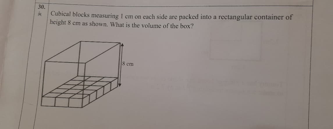 30.
Cubical blocks measuring 1 cm on each side are packed into a rectangular container of
height 8 cm as shown. What is the volume of the box?
8 cm
