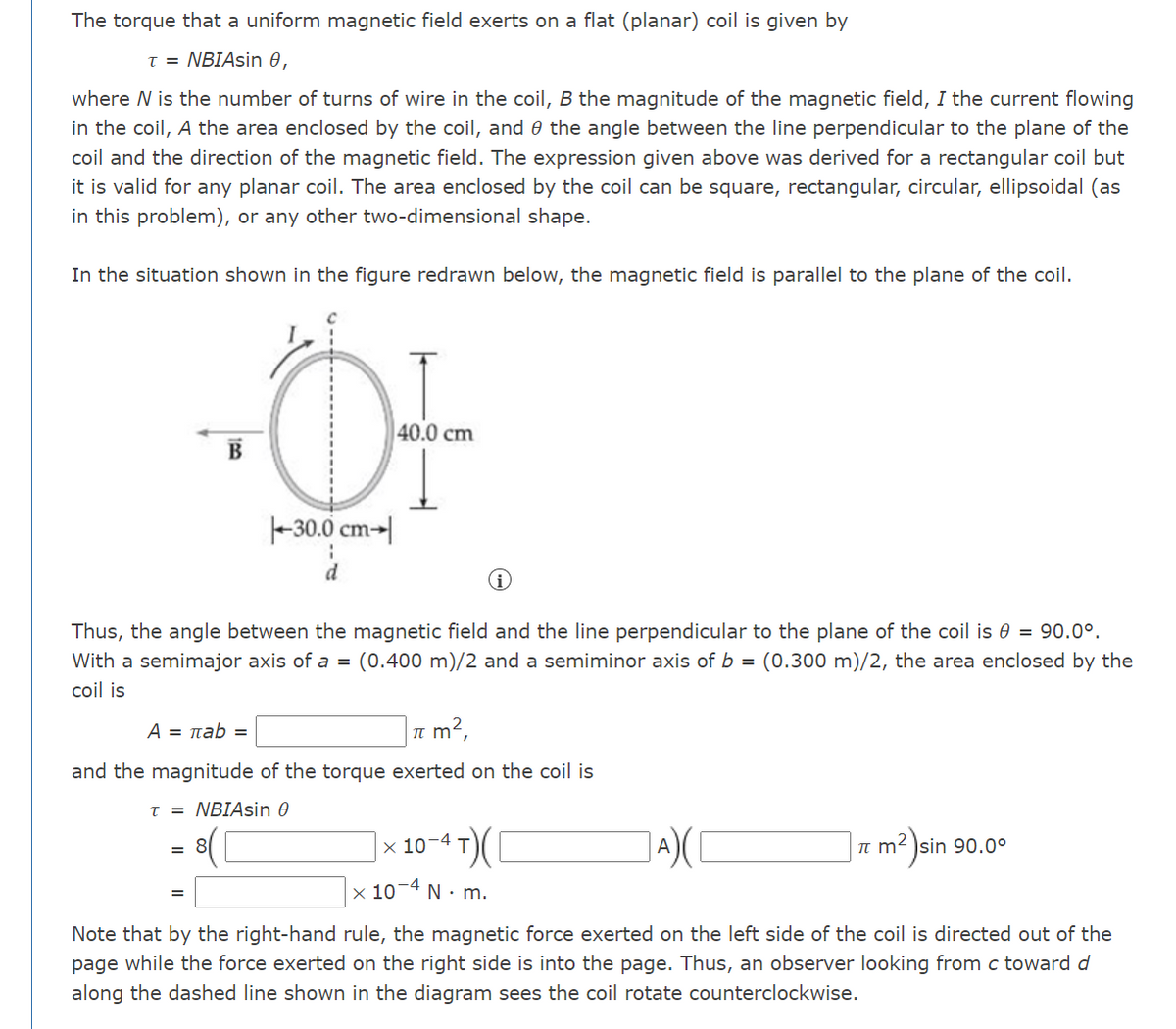 The torque that a uniform magnetic field exerts on a flat (planar) coil is given by
T = NBIAsin 0,
where N is the number of turns of wire in the coil, B the magnitude of the magnetic field, I the current flowing
in the coil, A the area enclosed by the coil, and 0 the angle between the line perpendicular to the plane of the
coil and the direction of the magnetic field. The expression given above was derived for a rectangular coil but
it is valid for any planar coil. The area enclosed by the coil can be square, rectangular, circular, ellipsoidal (as
in this problem), or any other two-dimensional shape.
In the situation shown in the figure redrawn below, the magnetic field is parallel to the plane of the coil.
40.0 cm
B
|-30.0 cm→|
d
Thus, the angle between the magnetic field and the line perpendicular to the plane of the coil is 0 = 90.0°.
With a semimajor axis of a =
coil is
(0.400 m)/2 and a semiminor axis of b = (0.300 m)/2, the area enclosed by the
A = nab =
Tt m2,
and the magnitude of the torque exerted on the coil is
T = NBIAsin 0
| × 10-4 T)( [
m2 )sin 90.0°
= 8
x 10-4 N ·m.
Note that by the right-hand rule, the magnetic force exerted on the left side of the coil is directed out of the
page while the force exerted on the right side is into the page. Thus, an observer looking from c toward d
along the dashed line shown in the diagram sees the coil rotate counterclockwise.
