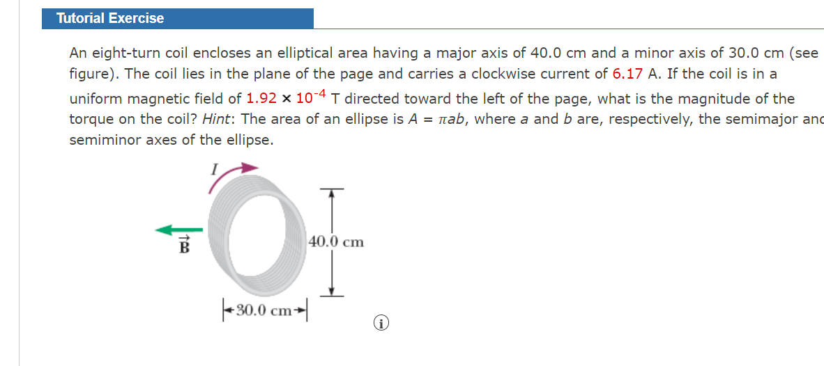 Tutorial Exercise
An eight-turn coil encloses an elliptical area having a major axis of 40.0 cm and a minor axis of 30.0 cm (see
figure). The coil lies in the plane of the page and carries a clockwise current of 6.17 A. If the coil is in a
uniform magnetic field of 1.92 x 10-4 T directed toward the left of the page, what is the magnitude of the
torque on the coil? Hint: The area of an ellipse is A = nab, where a and b are, respectively, the semimajor and
semiminor axes of the ellipse.
B
40.0 cm
- 30.0 cm-|
