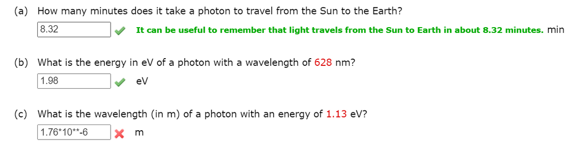 (a) How many minutes does it take a photon to travel from the Sun to the Earth?
8.32
It can be useful to remember that light travels from the Sun to Earth in about 8.32 minutes. min
(b) What is the energy in eV of a photon with a wavelength of 628 nm?
1.98
eV
(c) What is the wavelength (in m) of a photon with an energy of 1.13 eV?
1.76*10**-6
