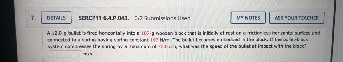 7.
DETAILS
SERCP11 6.4.P.043. 0/2 Submissions Used
MY NOTES
ASK YOUR TEACHER
A 12.0-g bullet is fired horizontally into a 107-g wooden block that is initially at rest on a frictionless horizontal surface and
connected to a spring having spring constant 147 N/m. The bullet becomes embedded in the block. If the bullet-block
system compresses the spring by a maximum of 77.0 cm, what was the speed of the bullet at impact with the block?
m/s
