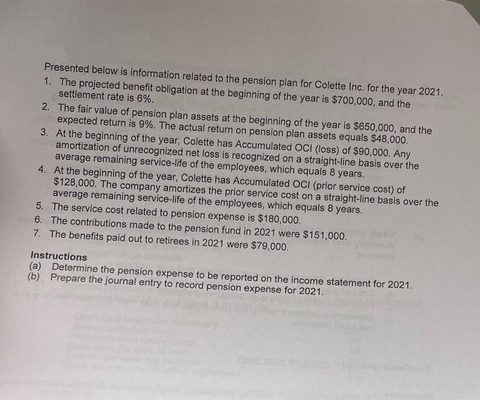 Presented below is information related to the pension plan for Colette Inc. for the year 2021.
1. The projected benefit obligation at the beginning of the year is $700,000, and the
settlement rate is 6%.
2. The fair value of pension plan assets at the beginning of the year is $650,000, and the
expected return is 9%. The actual return on pension plan assets equals $48,000.
3. At the beginning of the year, Colette has Accumulated OCI (loss) of $90,000. Any
amortization of unrecognized net loss is recognized on a straight-line basis over the
average remaining service-life of the employees, which equals 8 years.
4. At the beginning of the year, Colette has Accumulated OCI (prior service cost) of
$128,000. The company amortizes the prior service cost on a straight-line basis over the
average remaining service-life of the employees, which equals 8 years.
5. The service cost related to pension expense is $180,000.
6. The contributions made to the pension fund in 2021 were $151,000.
7. The benefits paid out to retirees in 2021 were $79,000.
Instructions
(a) Determine the pension expense to be reported on the income statement for 2021.
(b) Prepare the journal entry to record pension expense for 2021.
