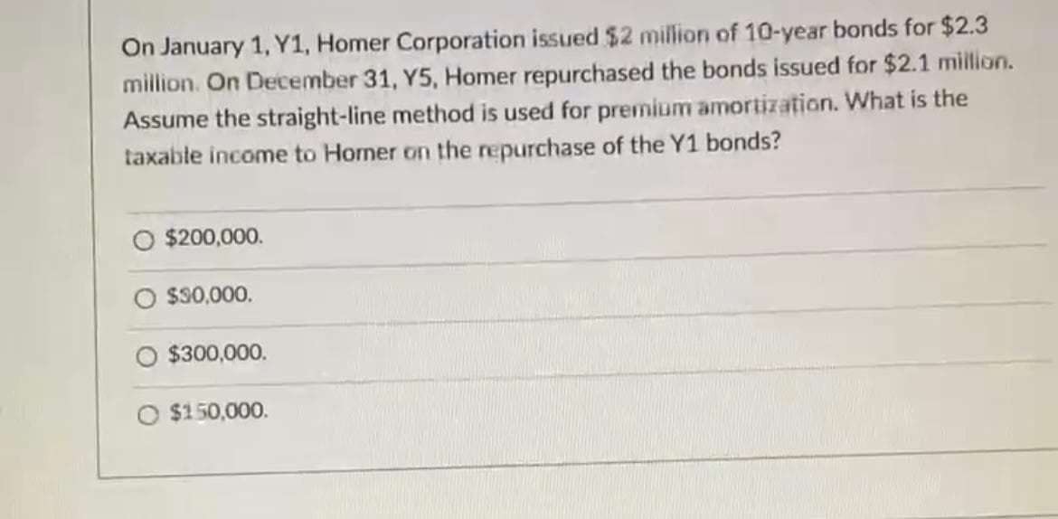 On January 1, Y1, Homer Corporation issued $2 million of 10-year bonds for $2.3
million. On December 31, Y5, Homer repurchased the bonds issued for $2.1 million.
Assume the straight-line method is used for premium amortization. What is the
taxable income to Homer on the repurchase of the Y1 bonds?
O $200,000.
$30,000.
O $300,000.
O $150,000.
