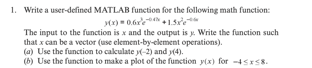 1. Write a user-defined MATLAB function for the following math function:
-0.47x
y(x) = 0.6x³e-
+1.5x²e
The input to the function is x and the output is y. Write the function such
that x can be a vector (use element-by-element operations).
-0.6x
(a) Use the function to calculate y(-2) and y(4).
(b) Use the function to make a plot of the function y(x) for -4≤x≤8.